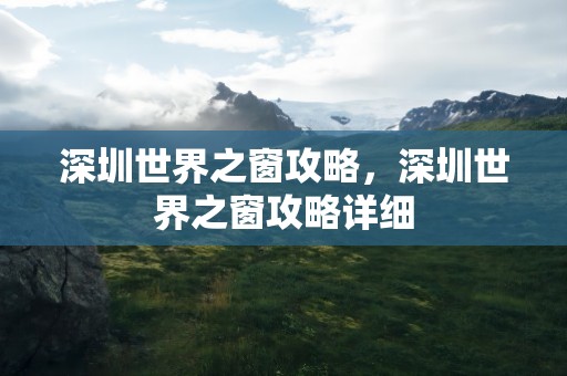 深圳世界之窗攻略，深圳世界之窗攻略详细