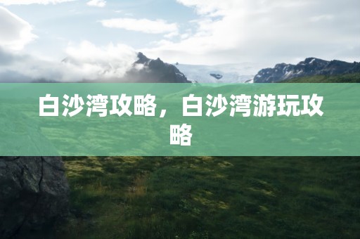 白沙湾攻略，白沙湾游玩攻略