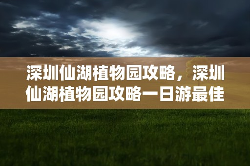 深圳仙湖植物园攻略，深圳仙湖植物园攻略一日游最佳路线