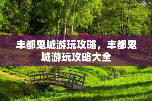丰都鬼城游玩攻略，丰都鬼城游玩攻略大全