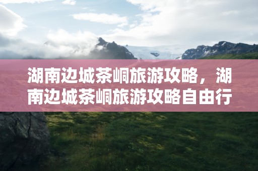 湖南边城茶峒旅游攻略，湖南边城茶峒旅游攻略自由行三天
