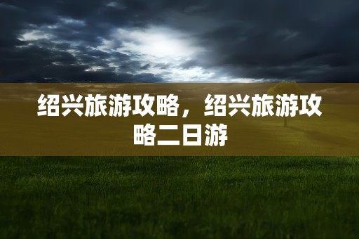 绍兴旅游攻略，绍兴旅游攻略二日游