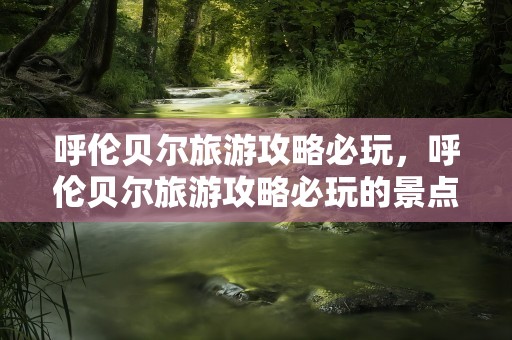 呼伦贝尔旅游攻略必玩，呼伦贝尔旅游攻略必玩的景点