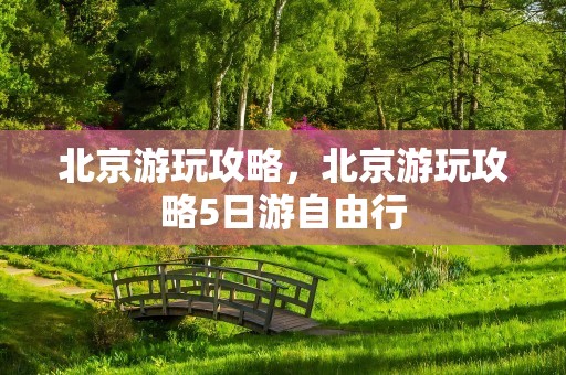 北京游玩攻略，北京游玩攻略5日游自由行