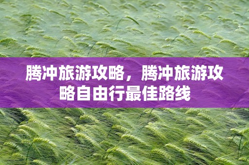 腾冲旅游攻略，腾冲旅游攻略自由行最佳路线