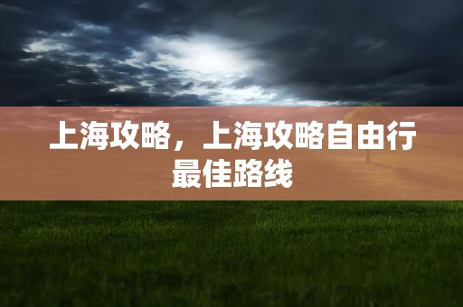 上海攻略，上海攻略自由行最佳路线