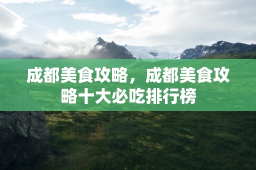 成都美食攻略，成都美食攻略十大必吃排行榜