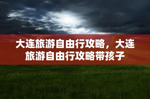 大连旅游自由行攻略，大连旅游自由行攻略带孩子