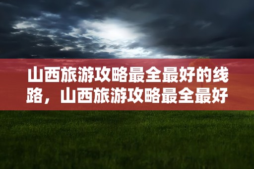 山西旅游攻略最全最好的线路，山西旅游攻略最全最好的线路图
