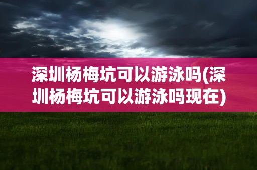 深圳杨梅坑可以游泳吗(深圳杨梅坑可以游泳吗现在)