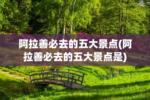 阿拉善必去的五大景点(阿拉善必去的五大景点是)