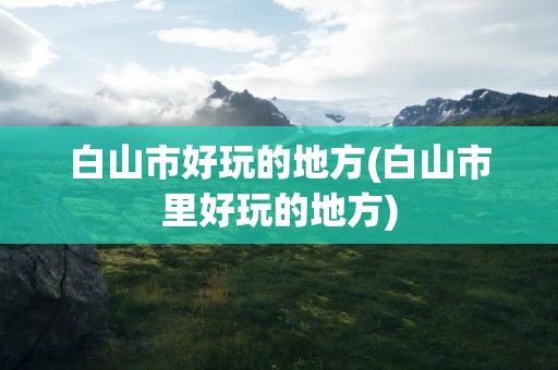 白山市好玩的地方(白山市里好玩的地方)