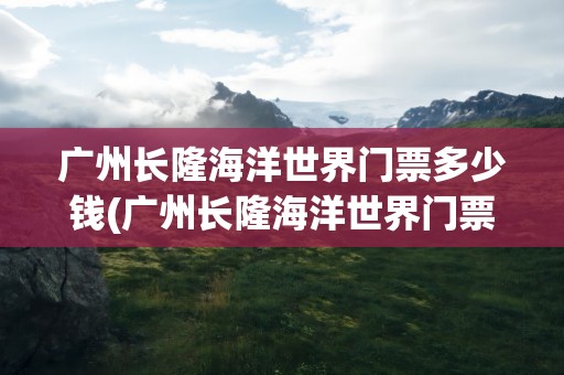 广州长隆海洋世界门票多少钱(广州长隆海洋世界门票多少钱一张)
