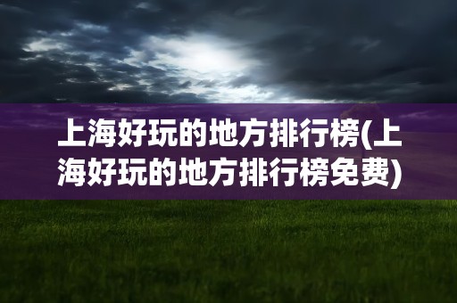 上海好玩的地方排行榜(上海好玩的地方排行榜免费)
