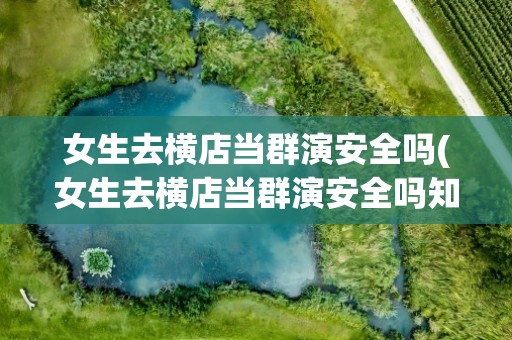 女生去横店当群演安全吗(女生去横店当群演安全吗知乎)
