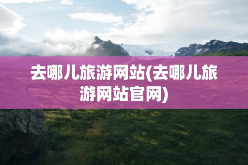 去哪儿旅游网站(去哪儿旅游网站官网)