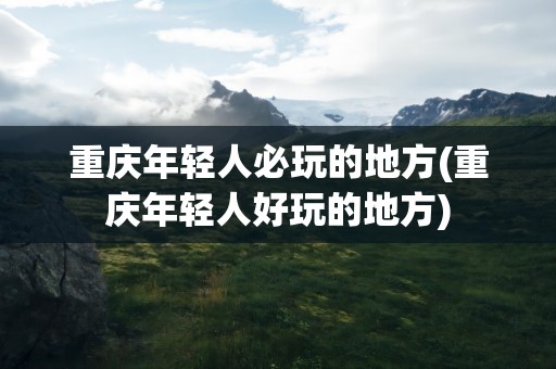 重庆年轻人必玩的地方(重庆年轻人好玩的地方)