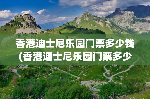 香港迪士尼乐园门票多少钱(香港迪士尼乐园门票多少钱一)