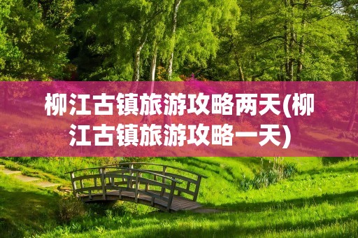 柳江古镇旅游攻略两天(柳江古镇旅游攻略一天)
