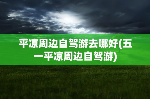 平凉周边自驾游去哪好(五一平凉周边自驾游)