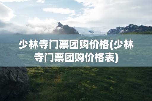 少林寺门票团购价格(少林寺门票团购价格表)