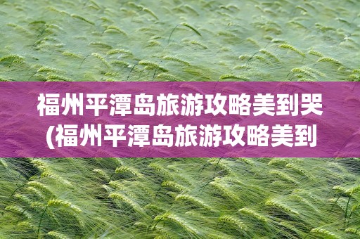 福州平潭岛旅游攻略美到哭(福州平潭岛旅游攻略美到哭的原因)