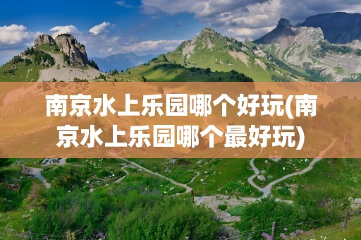 南京水上乐园哪个好玩(南京水上乐园哪个最好玩)