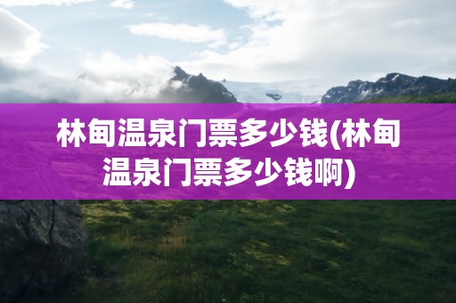 林甸温泉门票多少钱(林甸温泉门票多少钱啊)