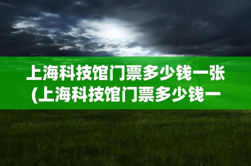 上海科技馆门票多少钱一张(上海科技馆门票多少钱一张2023)