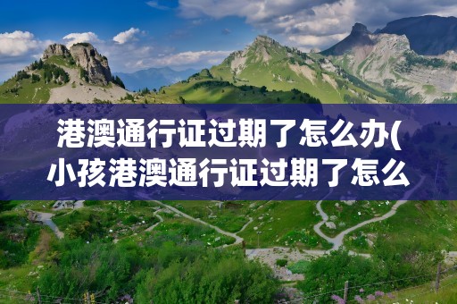 港澳通行证过期了怎么办(小孩港澳通行证过期了怎么办)