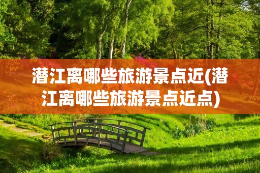 潜江离哪些旅游景点近(潜江离哪些旅游景点近点)