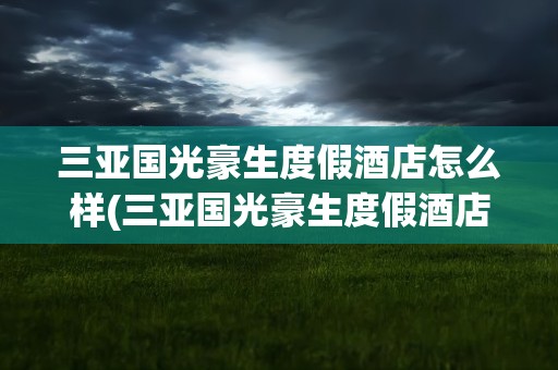 三亚国光豪生度假酒店怎么样(三亚国光豪生度假酒店地址)