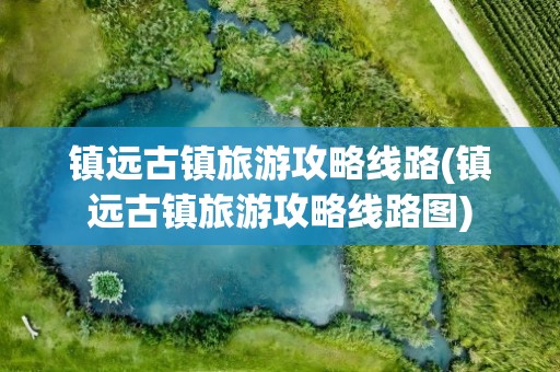 镇远古镇旅游攻略线路(镇远古镇旅游攻略线路图)