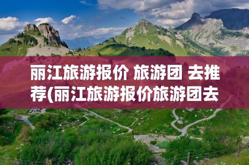 丽江旅游报价 旅游团 去推荐(丽江旅游报价旅游团去推荐)