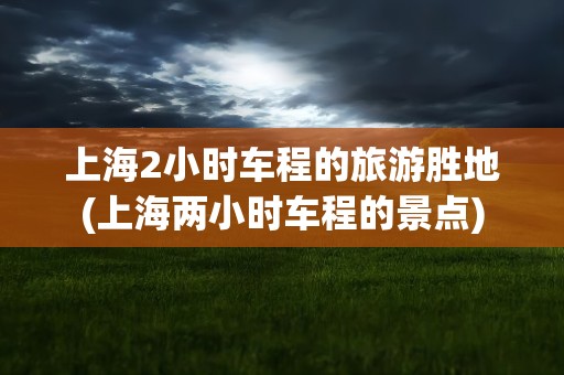 上海2小时车程的旅游胜地(上海两小时车程的景点)