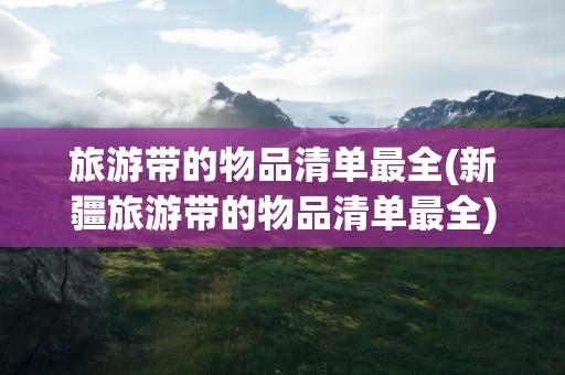 旅游带的物品清单最全(新疆旅游带的物品清单最全)