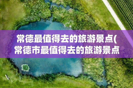 常德最值得去的旅游景点(常德市最值得去的旅游景点)