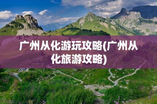广州从化游玩攻略(广州从化旅游攻略)