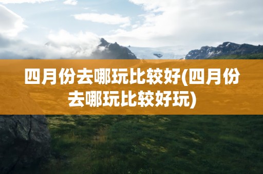 四月份去哪玩比较好(四月份去哪玩比较好玩)