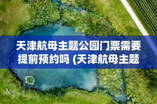 天津航母主题公园门票需要提前预约吗 (天津航母主题公园门票需要提前预约吗)