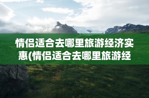 情侣适合去哪里旅游经济实惠(情侣适合去哪里旅游经济实惠呢)