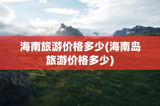 海南旅游价格多少(海南岛旅游价格多少)