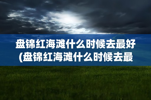 盘锦红海滩什么时候去最好(盘锦红海滩什么时候去最好看)