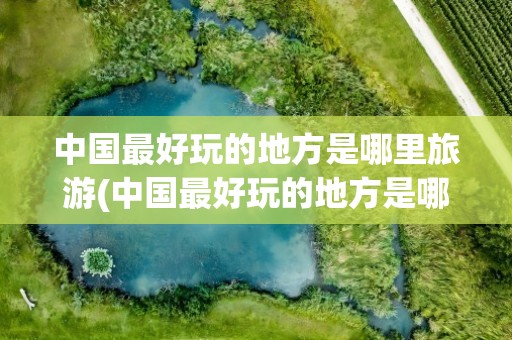 中国最好玩的地方是哪里旅游(中国最好玩的地方是哪里旅游的)