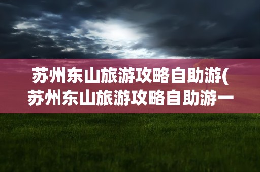 苏州东山旅游攻略自助游(苏州东山旅游攻略自助游一日游)
