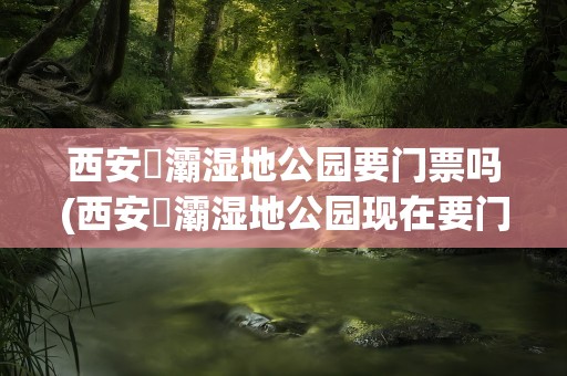 西安浐灞湿地公园要门票吗(西安浐灞湿地公园现在要门票吗)