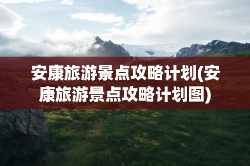 安康旅游景点攻略计划(安康旅游景点攻略计划图)