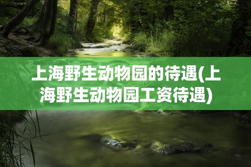 上海野生动物园的待遇(上海野生动物园工资待遇)