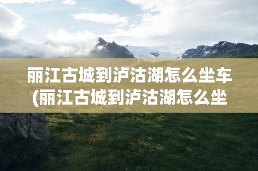 丽江古城到泸沽湖怎么坐车(丽江古城到泸沽湖怎么坐车去)