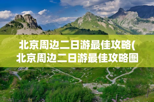 北京周边二日游最佳攻略(北京周边二日游最佳攻略图)
